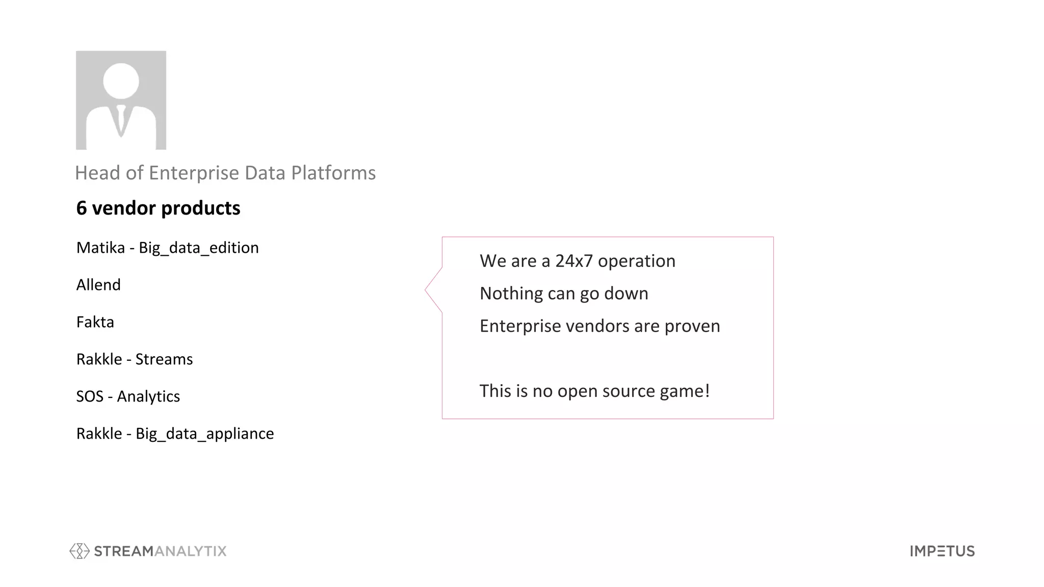 Head of Enterprise Data Platforms
We are a 24x7 operation
Nothing can go down
Enterprise vendors are proven
This is no open source game!
6 vendor products
Matika - Big_data_edition
Allend
Fakta
Rakkle - Streams
SOS - Analytics
Rakkle - Big_data_appliance
 
