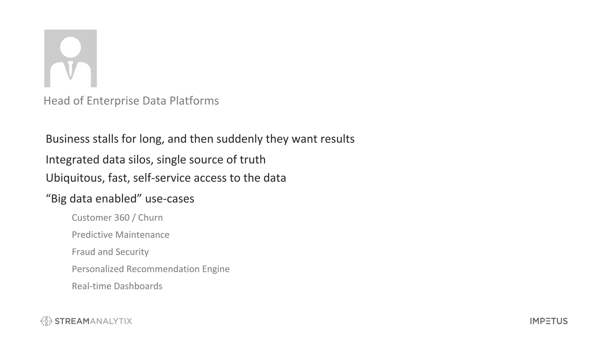 Customer 360 / Churn
Predictive Maintenance
Fraud and Security
Personalized Recommendation Engine
Real-time Dashboards
Business stalls for long, and then suddenly they want results
Integrated data silos, single source of truth
Ubiquitous, fast, self-service access to the data
“Big data enabled” use-cases
Head of Enterprise Data Platforms
 