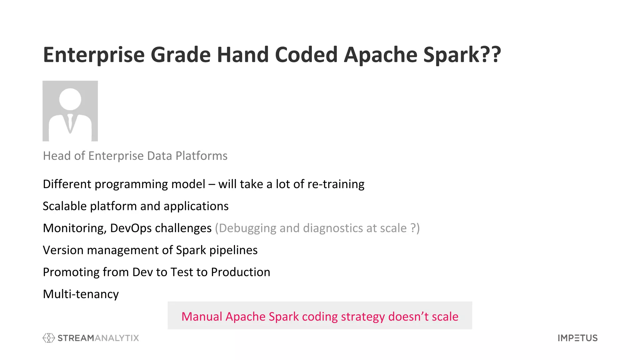 Enterprise Grade Hand Coded Apache Spark??
Different programming model – will take a lot of re-training
Scalable platform and applications
Monitoring, DevOps challenges (Debugging and diagnostics at scale ?)
Version management of Spark pipelines
Promoting from Dev to Test to Production
Multi-tenancy
Manual Apache Spark coding strategy doesn’t scale
Head of Enterprise Data Platforms
 