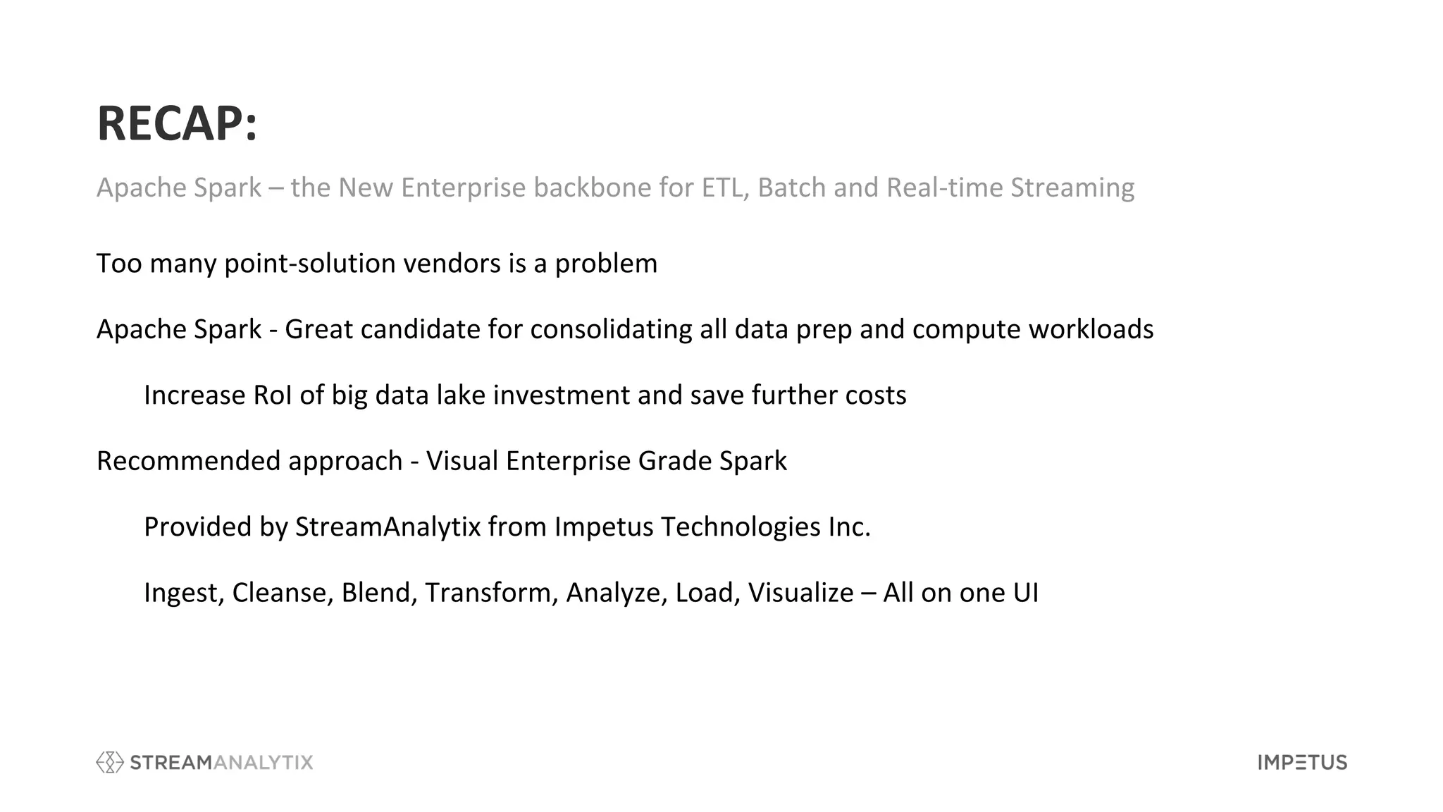 RECAP:
Apache Spark – the New Enterprise backbone for ETL, Batch and Real-time Streaming
Too many point-solution vendors is a problem
Apache Spark - Great candidate for consolidating all data prep and compute workloads
Increase RoI of big data lake investment and save further costs
Recommended approach - Visual Enterprise Grade Spark
Provided by StreamAnalytix from Impetus Technologies Inc.
Ingest, Cleanse, Blend, Transform, Analyze, Load, Visualize – All on one UI
 