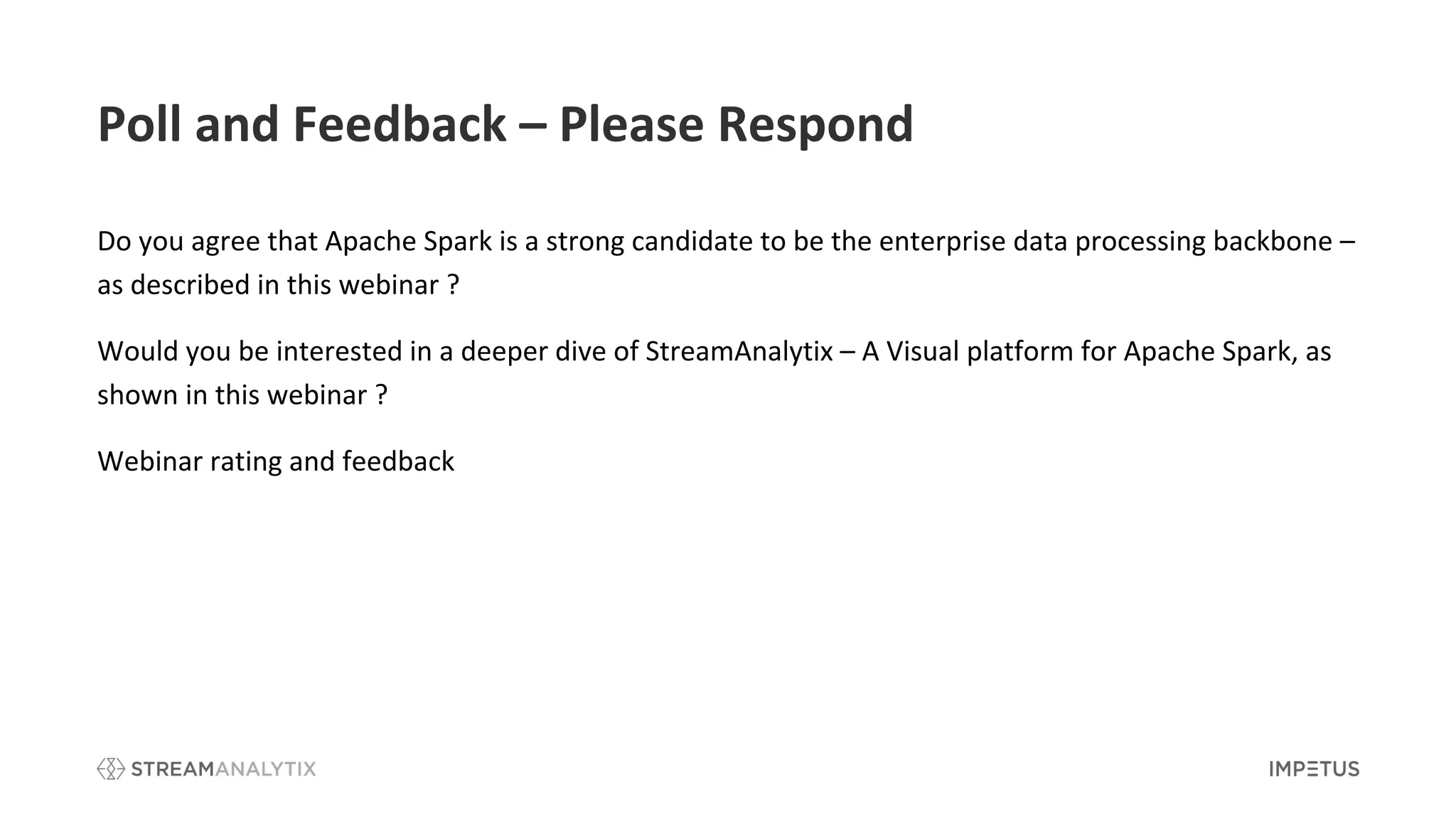 Poll and Feedback – Please Respond
Do you agree that Apache Spark is a strong candidate to be the enterprise data processing backbone –
as described in this webinar ?
Would you be interested in a deeper dive of StreamAnalytix – A Visual platform for Apache Spark, as
shown in this webinar ?
Webinar rating and feedback
 