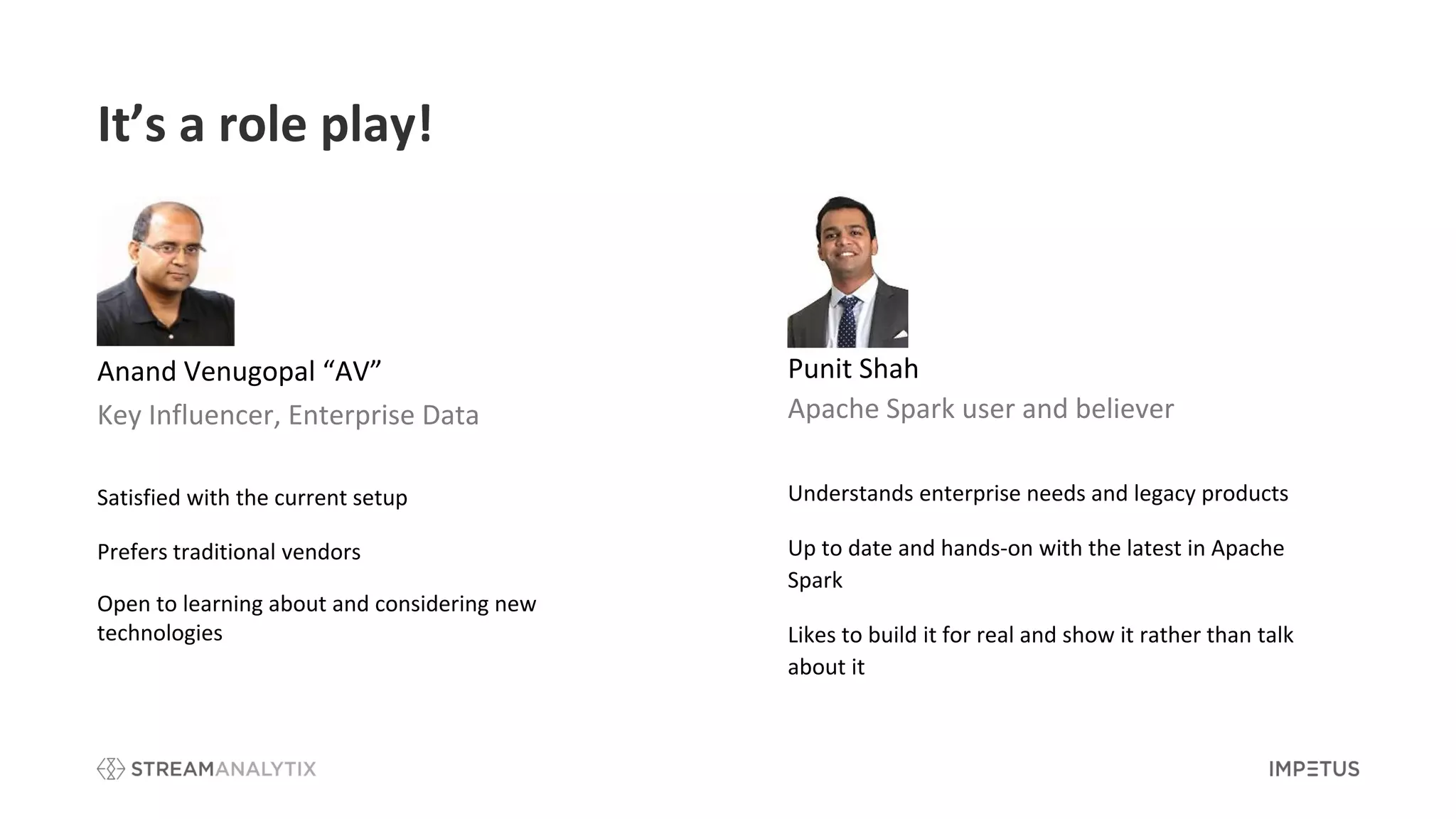 It’s a role play!
Anand Venugopal “AV”
Key Influencer, Enterprise Data
Satisfied with the current setup
Prefers traditional vendors
Open to learning about and considering new
technologies
Punit Shah
Apache Spark user and believer
Understands enterprise needs and legacy products
Up to date and hands-on with the latest in Apache
Spark
Likes to build it for real and show it rather than talk
about it
 