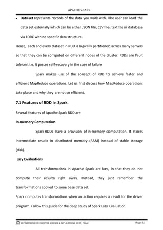 APACHE SPARK
DEPARTMENT OF COMPUTER SCIENCE & APPLICATIONS, SJCET, PALAI Page: 12
 Dataset represents records of the data you work with. The user can load the
data set externally which can be either JSON file, CSV file, text file or database
via JDBC with no specific data structure.
Hence, each and every dataset in RDD is logically partitioned across many servers
so that they can be computed on different nodes of the cluster. RDDs are fault
tolerant i.e. It posses self-recovery in the case of failure
Spark makes use of the concept of RDD to achieve faster and
efficient MapReduce operations. Let us first discuss how MapReduce operations
take place and why they are not so efficient.
7.1 Features of RDD in Spark
Several features of Apache Spark RDD are:
In-memory Computation
Spark RDDs have a provision of in-memory computation. It stores
intermediate results in distributed memory (RAM) instead of stable storage
(disk).
Lazy Evaluations
All transformations in Apache Spark are lazy, in that they do not
compute their results right away. Instead, they just remember the
transformations applied to some base data set.
Spark computes transformations when an action requires a result for the driver
program. Follow this guide for the deep study of Spark Lazy Evaluation.
 