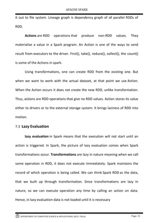 APACHE SPARK
DEPARTMENT OF COMPUTER SCIENCE & APPLICATIONS, SJCET, PALAI Page: 15
it out to file system. Lineage graph is dependency graph of all parallel RDDs of
RDD.
Actions are RDD operations that produce non-RDD values. They
materialize a value in a Spark program. An Action is one of the ways to send
result from executors to the driver. First(), take(), reduce(), collect(), the count()
is some of the Actions in spark.
Using transformations, one can create RDD from the existing one. But
when we want to work with the actual dataset, at that point we use Action.
When the Action occurs it does not create the new RDD, unlike transformation.
Thus, actions are RDD operations that give no RDD values. Action stores its value
either to drivers or to the external storage system. It brings laziness of RDD into
motion.
7.3 Lazy Evaluation
lazy evaluation in Spark means that the execution will not start until an
action is triggered. In Spark, the picture of lazy evaluation comes when Spark
transformations occur. Transformations are lazy in nature meaning when we call
some operation in RDD, it does not execute immediately. Spark maintains the
record of which operation is being called. We can think Spark RDD as the data,
that we built up through transformation. Since transformations are lazy in
nature, so we can execute operation any time by calling an action on data.
Hence, in lazy evaluation data is not loaded until it is necessary
 