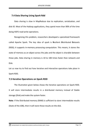 APACHE SPARK
DEPARTMENT OF COMPUTER SCIENCE & APPLICATIONS, SJCET, PALAI Page: 16
7.4 Data Sharing Using Spark Rdd
Data sharing is slow in MapReduce due to replication, serialization, and
disk IO. Most of the Hadoop applications, they spend more than 90% of the time
doing HDFS read-write operations.
Recognizing this problem, researchers developed a specialized framework
called Apache Spark. The key idea of spark is Resilient Distributed Datasets
(RDD); it supports in-memory processing computation. This means, it stores the
state of memory as an object across the jobs and the object is sharable between
those jobs. Data sharing in memory is 10 to 100 times faster than network and
Disk.
Let us now try to find out how iterative and interactive operations take place in
Spark RDD.
7.5 Iterative Operations on Spark RDD
The illustration given below shows the iterative operations on Spark RDD.
It will store intermediate results in a distributed memory instead of Stable
storage (Disk) and make the system faster.
Note: If the Distributed memory (RAM) is sufficient to store intermediate results
(State of the JOB), then it will store those results on the disk.
 