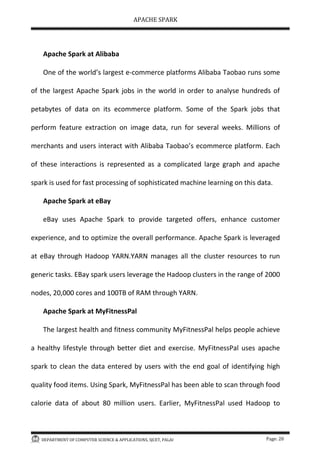 APACHE SPARK
DEPARTMENT OF COMPUTER SCIENCE & APPLICATIONS, SJCET, PALAI Page: 20
Apache Spark at Alibaba
One of the world s largest e-commerce platforms Alibaba Taobao runs some
of the largest Apache Spark jobs in the world in order to analyse hundreds of
petabytes of data on its ecommerce platform. Some of the Spark jobs that
perform feature extraction on image data, run for several weeks. Millions of
merchants and users interact with Alibaba Taobao s ecommerce platform. Each
of these interactions is represented as a complicated large graph and apache
spark is used for fast processing of sophisticated machine learning on this data.
Apache Spark at eBay
eBay uses Apache Spark to provide targeted offers, enhance customer
experience, and to optimize the overall performance. Apache Spark is leveraged
at eBay through Hadoop YARN.YARN manages all the cluster resources to run
generic tasks. EBay spark users leverage the Hadoop clusters in the range of 2000
nodes, 20,000 cores and 100TB of RAM through YARN.
Apache Spark at MyFitnessPal
The largest health and fitness community MyFitnessPal helps people achieve
a healthy lifestyle through better diet and exercise. MyFitnessPal uses apache
spark to clean the data entered by users with the end goal of identifying high
quality food items. Using Spark, MyFitnessPal has been able to scan through food
calorie data of about 80 million users. Earlier, MyFitnessPal used Hadoop to
 