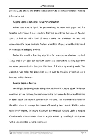 APACHE SPARK
DEPARTMENT OF COMPUTER SCIENCE & APPLICATIONS, SJCET, PALAI Page: 21
process 2.5TB of data and that took several days to identify any errors or missing
information in it.
Apache Spark at Yahoo for News Personalization
Yahoo uses Apache Spark for personalizing its news web pages and for
targeted advertising. It uses machine learning algorithms that run on Apache
Spark to find out what kind of news - users are interested to read and
categorizing the news stories to find out what kind of users would be interested
in reading each category of news.
Earlier the machine learning algorithm for news personalization required
15000 lines of C++ code but now with Spark Scala the machine learning algorithm
for news personalization has just 120 lines of Scala programming code. The
algorithm was ready for production use in just 30 minutes of training, on a
hundred million datasets.
Apache Spark at Conviva
The largest streaming video company Conviva uses Apache Spark to deliver
quality of service to its customers by removing the screen buffering and learning
in detail about the network conditions in real-time. This information is stored in
the video player to manage live video traffic coming from close to 4 billion video
feeds every month, to ensure maximum play-through. Apache Spark is helping
Conviva reduce its customer churn to a great extent by providing its customers
with a smooth video viewing experience.
 