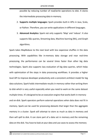 APACHE SPARK
DEPARTMENT OF COMPUTER SCIENCE & APPLICATIONS, SJCET, PALAI Page: 4
possible by reducing number of read/write operations to disk. It stores
the intermediate processing data in memory.
2. Supports multiple languages: Spark provides built-in APIs in Java, Scala,
or Python. Therefore, you can write applications in different languages.
3. Advanced Analytics: Spark not only supports Map and reduce . It also
supports SQL queries, Streaming data, Machine learning (ML), and Graph
algorithms.
Spark takes MapReduce to the next level with less expensive shuffles in the data
processing. With capabilities like in-memory data storage and near real-time
processing, the performance can be several times faster than other big data
technologies. Spark also supports lazy evaluation of big data queries, which helps
with optimization of the steps in data processing workflows. It provides a higher
level API to improve developer productivity and a consistent architect model for big
data solutions. Spark holds intermediate results in memory rather than writing them
to disk which is very useful especially when you need to work on the same dataset
multiple times. It s designed to be an execution engine that works both in-memory
and on-disk. Spark operators perform external operations when data does not fit in
memory. Spark can be used for processing datasets that larger than the aggregate
memory in a cluster. Spark will attempt to store as much as data in memory and
then will spill to disk. It can store part of a data set in memory and the remaining
data on the disk. You have to look at your data and use cases to assess the memory
 