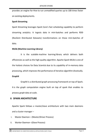 APACHE SPARK
DEPARTMENT OF COMPUTER SCIENCE & APPLICATIONS, SJCET, PALAI Page: 8
provides an engine for Hive to run unmodified queries up to 100 times faster
on existing deployments.
Spark Streaming
Spark Streaming leverages Spark Core's fast scheduling capability to perform
streaming analytics. It ingests data in mini-batches and performs RDD
(Resilient Distributed Datasets) transformations on those mini-batches of
data.
MLlib (Machine Learning Library)
It is the scalable machine learning library which delivers both
efficiencies as well as the high-quality algorithm. Apache Spark MLlib is one of
the hottest choices for Data Scientist due to its capability of in-memory data
processing, which improves the performance of iterative algorithm drastically.
GraphX
GraphX is a distributed graph-processing framework on top of Spark.
It is the graph computation engine built on top of spark that enables to
process graph data at scale.
6 SPARK ARCHITECTURE
Apache Spark follows a master/slave architecture with two main daemons
and a cluster manager –
i. Master Daemon – (Master/Driver Process)
ii. Worker Daemon –(Slave Process)
 