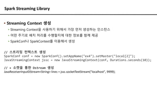 Spark Streaming Library
▪ Streaming Context 생성
▪ Streaming Context을 사용하기 위해서 가장 먼저 생성하는 인스턴스
▪ 어떤 주기로 배치 처리를 수행할지에 대한 정보를 함께 제공
▪ SparkConf나 SparkContext를 이용해서 생성
// 스트리밍 컨텍스트 생성
SparkConf conf = new SparkConf().setAppName("ex4").setMaster("local[2]");
JavaStreamingContext jssc = new JavaStreamingContext(conf, Durations.seconds(10));
// + 소켓을 통한 Dstream 생성
JavaReceiverInputDStream<String> lines = jssc.socketTextStream("localhost", 9999);
 