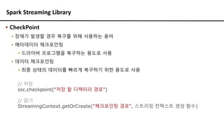 Spark Streaming Library
// 저장
ssc.checkpoint("저장 할 디렉터리 경로")
// 읽기
StreamingContext.getOrCreate("체크포인팅 경로", 스트리밍 컨텍스트 생성 함수)
▪ CheckPoint
▪ 장애가 발생할 경우 복구를 위해 사용하는 용어
▪ 메타데이터 체크포인팅
▪ 드라이버 프로그램을 복구하는 용도로 사용
▪ 데이터 체크포인팅
▪ 최종 상태의 데이터를 빠르게 복구하기 위한 용도로 사용
 