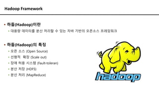 Hadoop Framework
▪ 하둡(Hadoop)이란
▪ 대용량 데이터를 분산 처리할 수 있는 자바 기반의 오픈소스 프레임워크
▪ 하둡(Hadoop)의 특징
▪ 오픈 소스 (Open Source)
▪ 선형적 확장 (Scale out)
▪ 장애 허용 시스템 (Fault-toleran)
▪ 분산 저장 (HDFS)
▪ 분산 처리 (MapReduce)
 