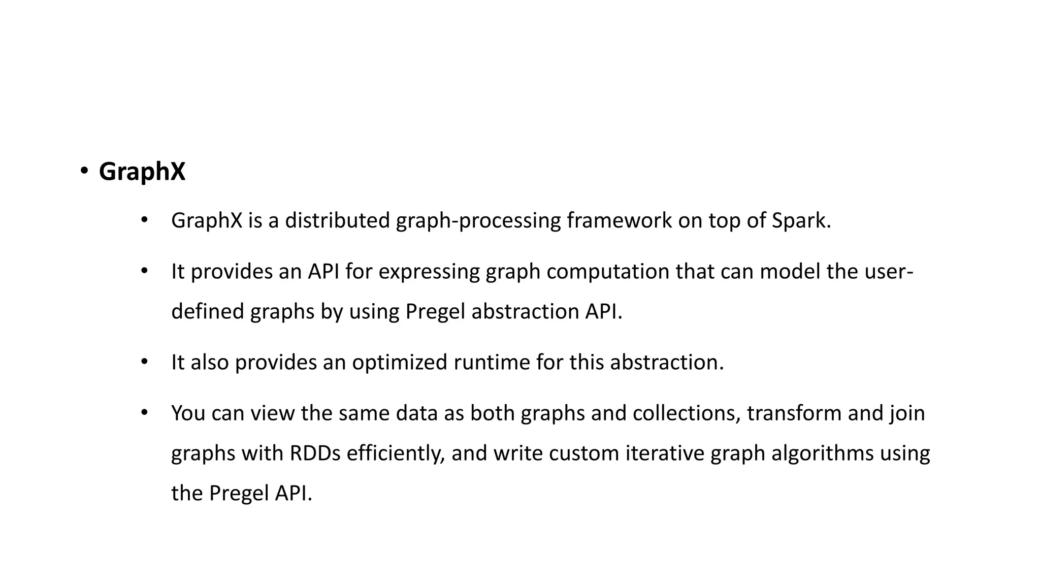 • GraphX
• GraphX is a distributed graph-processing framework on top of Spark.
• It provides an API for expressing graph computation that can model the user-
defined graphs by using Pregel abstraction API.
• It also provides an optimized runtime for this abstraction.
• You can view the same data as both graphs and collections, transform and join
graphs with RDDs efficiently, and write custom iterative graph algorithms using
the Pregel API.
 