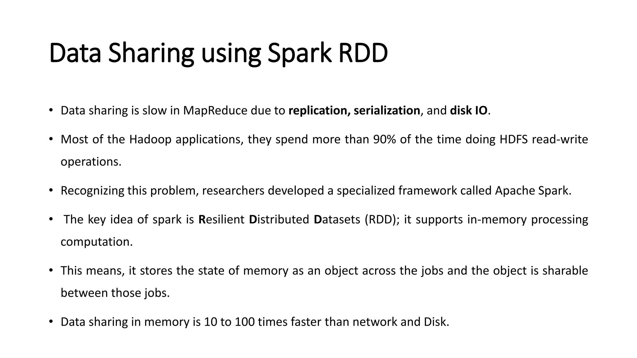 Data Sharing using Spark RDD
• Data sharing is slow in MapReduce due to replication, serialization, and disk IO.
• Most of the Hadoop applications, they spend more than 90% of the time doing HDFS read-write
operations.
• Recognizing this problem, researchers developed a specialized framework called Apache Spark.
• The key idea of spark is Resilient Distributed Datasets (RDD); it supports in-memory processing
computation.
• This means, it stores the state of memory as an object across the jobs and the object is sharable
between those jobs.
• Data sharing in memory is 10 to 100 times faster than network and Disk.
 