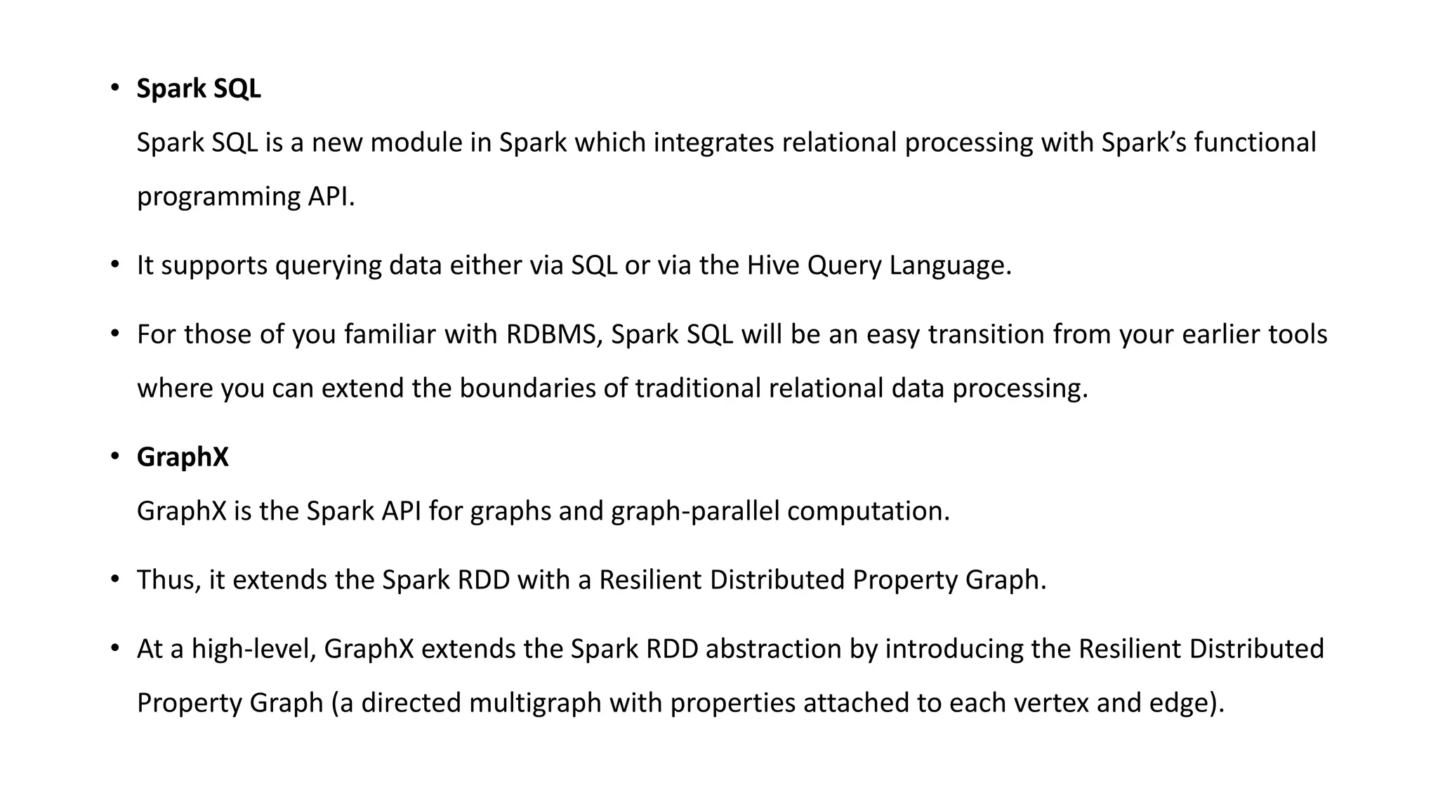 • Spark SQL
Spark SQL is a new module in Spark which integrates relational processing with Spark’s functional
programming API.
• It supports querying data either via SQL or via the Hive Query Language.
• For those of you familiar with RDBMS, Spark SQL will be an easy transition from your earlier tools
where you can extend the boundaries of traditional relational data processing.
• GraphX
GraphX is the Spark API for graphs and graph-parallel computation.
• Thus, it extends the Spark RDD with a Resilient Distributed Property Graph.
• At a high-level, GraphX extends the Spark RDD abstraction by introducing the Resilient Distributed
Property Graph (a directed multigraph with properties attached to each vertex and edge).
 