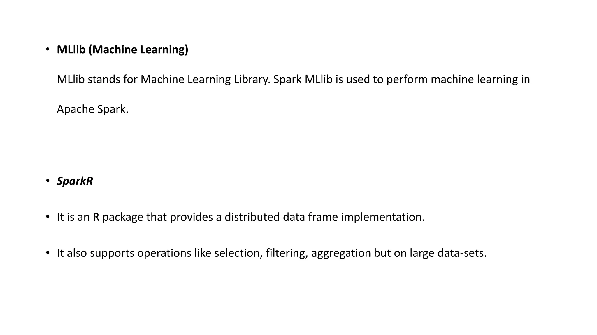 • MLlib (Machine Learning)
MLlib stands for Machine Learning Library. Spark MLlib is used to perform machine learning in
Apache Spark.
• SparkR
• It is an R package that provides a distributed data frame implementation.
• It also supports operations like selection, filtering, aggregation but on large data-sets.
 