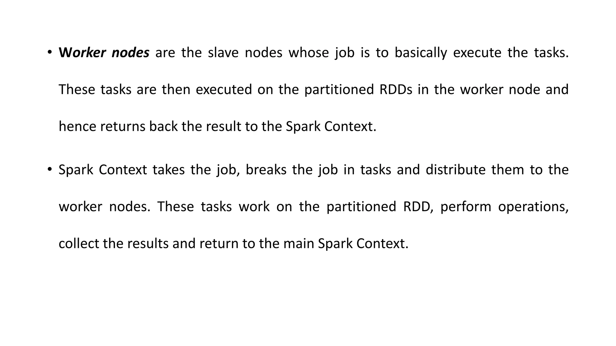 • Worker nodes are the slave nodes whose job is to basically execute the tasks.
These tasks are then executed on the partitioned RDDs in the worker node and
hence returns back the result to the Spark Context.
• Spark Context takes the job, breaks the job in tasks and distribute them to the
worker nodes. These tasks work on the partitioned RDD, perform operations,
collect the results and return to the main Spark Context.
 