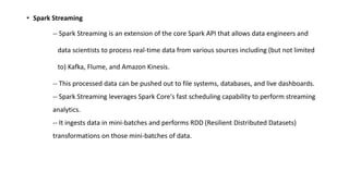 • Spark Streaming
-- Spark Streaming is an extension of the core Spark API that allows data engineers and
data scientists to process real-time data from various sources including (but not limited
to) Kafka, Flume, and Amazon Kinesis.
-- This processed data can be pushed out to file systems, databases, and live dashboards.
-- Spark Streaming leverages Spark Core's fast scheduling capability to perform streaming
analytics.
-- It ingests data in mini-batches and performs RDD (Resilient Distributed Datasets)
transformations on those mini-batches of data.
 