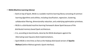 • MLlib (Machine Learning Library)
-- Built on top of Spark, MLlib is a scalable machine learning library consisting of common
learning algorithms and utilities, including classification, regression, clustering,
collaborative filtering, dimensionality reduction, and underlying optimization primitives.
-- MLlib is a distributed machine learning framework above Spark because of the
distributed memory-based Spark architecture.
-- It is, according to benchmarks, done by the MLlib developers against the
Alternating Least Squares (ALS) implementations.
-- Spark MLlib is nine times as fast as the Hadoop disk-based version of Apache
Mahout (before Mahout gained a Spark interface).
 