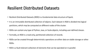 Resilient Distributed Datasets
• Resilient Distributed Datasets (RDD) is a fundamental data structure of Spark.
• It is an immutable distributed collection of objects. Each dataset in RDD is divided into logical
partitions, which may be computed on different nodes of the cluster.
• RDDs can contain any type of Python, Java, or Scala objects, including user-defined classes.
• Formally, an RDD is a read-only, partitioned collection of records.
• RDDs can be created through deterministic operations on either data on stable storage or other
RDDs.
• RDD is a fault-tolerant collection of elements that can be operated on in parallel.
 