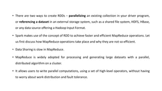 • There are two ways to create RDDs − parallelizing an existing collection in your driver program,
or referencing a dataset in an external storage system, such as a shared file system, HDFS, HBase,
or any data source offering a Hadoop Input Format.
• Spark makes use of the concept of RDD to achieve faster and efficient MapReduce operations. Let
us first discuss how MapReduce operations take place and why they are not so efficient.
• Data Sharing is slow in MapReduce.
• MapReduce is widely adopted for processing and generating large datasets with a parallel,
distributed algorithm on a cluster.
• It allows users to write parallel computations, using a set of high-level operators, without having
to worry about work distribution and fault tolerance.
 