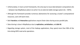• Unfortunately, in most current frameworks, the only way to reuse data between computations (Ex
− between two MapReduce jobs) is to write it to an external stable storage system (Ex − HDFS).
• Although this framework provides numerous abstractions for accessing a cluster’s computational
resources, users still want more.
• Both Iterative and Interactive applications require faster data sharing across parallel jobs.
• Data sharing is slow in MapReduce due to replication, serialization, and disk IO.
• Regarding storage system, most of the Hadoop applications, they spend more than 90% of the
time doing HDFS read-write operations.
 