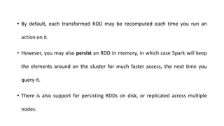 • By default, each transformed RDD may be recomputed each time you run an
action on it.
• However, you may also persist an RDD in memory, in which case Spark will keep
the elements around on the cluster for much faster access, the next time you
query it.
• There is also support for persisting RDDs on disk, or replicated across multiple
nodes.
 
