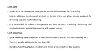 Spark Core
• Spark Core is the base engine for large-scale parallel and distributed data processing.
• Further, additional libraries which are built on the top of the core allows diverse workloads for
streaming, SQL, and machine learning.
• It is responsible for memory management and fault recovery, scheduling, distributing and
monitoring jobs on a cluster & interacting with storage systems.
Spark Streaming
• Spark Streaming is the component of Spark which is used to process real-time streaming data.
• Thus, it is a useful addition to the core Spark API.
• It enables high-throughput and fault-tolerant stream processing of live data streams.
 
