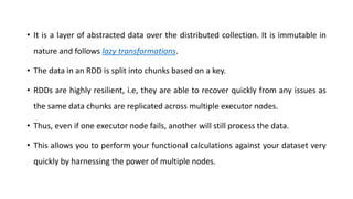 • It is a layer of abstracted data over the distributed collection. It is immutable in
nature and follows lazy transformations.
• The data in an RDD is split into chunks based on a key.
• RDDs are highly resilient, i.e, they are able to recover quickly from any issues as
the same data chunks are replicated across multiple executor nodes.
• Thus, even if one executor node fails, another will still process the data.
• This allows you to perform your functional calculations against your dataset very
quickly by harnessing the power of multiple nodes.
 