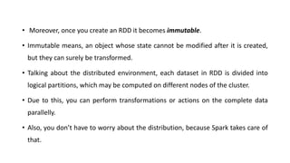 • Moreover, once you create an RDD it becomes immutable.
• Immutable means, an object whose state cannot be modified after it is created,
but they can surely be transformed.
• Talking about the distributed environment, each dataset in RDD is divided into
logical partitions, which may be computed on different nodes of the cluster.
• Due to this, you can perform transformations or actions on the complete data
parallelly.
• Also, you don’t have to worry about the distribution, because Spark takes care of
that.
 