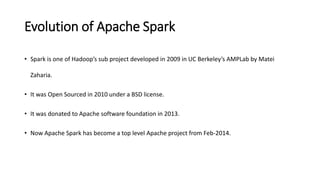 Evolution of Apache Spark
• Spark is one of Hadoop’s sub project developed in 2009 in UC Berkeley’s AMPLab by Matei
Zaharia.
• It was Open Sourced in 2010 under a BSD license.
• It was donated to Apache software foundation in 2013.
• Now Apache Spark has become a top level Apache project from Feb-2014.
 