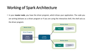 Working of Spark Architecture
• In your master node, you have the driver program, which drives your application. The code you
are writing behaves as a driver program or if you are using the interactive shell, the shell acts as
the driver program.
 