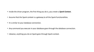 • Inside the driver program, the first thing you do is, you create a Spark Context.
• Assume that the Spark context is a gateway to all the Spark functionalities.
• It is similar to your database connection.
• Any command you execute in your database goes through the database connection.
• Likewise, anything you do on Spark goes through Spark context.
 