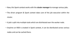 • Now, this Spark context works with the cluster manager to manage various jobs.
• The driver program & Spark context takes care of the job execution within the
cluster.
• A job is split into multiple tasks which are distributed over the worker node.
• Anytime an RDD is created in Spark context, it can be distributed across various
nodes and can be cached there.
 