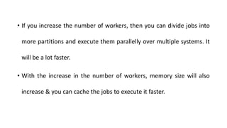 • If you increase the number of workers, then you can divide jobs into
more partitions and execute them parallelly over multiple systems. It
will be a lot faster.
• With the increase in the number of workers, memory size will also
increase & you can cache the jobs to execute it faster.
 