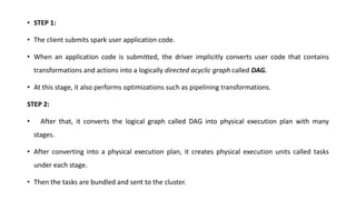 • STEP 1:
• The client submits spark user application code.
• When an application code is submitted, the driver implicitly converts user code that contains
transformations and actions into a logically directed acyclic graph called DAG.
• At this stage, it also performs optimizations such as pipelining transformations.
STEP 2:
• After that, it converts the logical graph called DAG into physical execution plan with many
stages.
• After converting into a physical execution plan, it creates physical execution units called tasks
under each stage.
• Then the tasks are bundled and sent to the cluster.
 