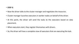 • STEP 3:
• Now the driver talks to the cluster manager and negotiates the resources.
• Cluster manager launches executors in worker nodes on behalf of the driver.
• At this point, the driver will send the tasks to the executors based on data
placement.
• When executors start, they register themselves with drivers.
• So, the driver will have a complete view of executors that are executing the task.
 