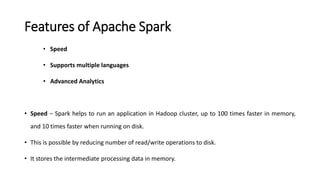 Features of Apache Spark
• Speed
• Supports multiple languages
• Advanced Analytics
• Speed − Spark helps to run an application in Hadoop cluster, up to 100 times faster in memory,
and 10 times faster when running on disk.
• This is possible by reducing number of read/write operations to disk.
• It stores the intermediate processing data in memory.
 
