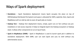 Ways of Spark deployment
• Standalone − Spark Standalone deployment means Spark occupies the place on top of
HDFS(Hadoop Distributed File System) and space is allocated for HDFS, explicitly. Here, Spark and
MapReduce will run side by side to cover all spark jobs on cluster.
• Hadoop Yarn − Hadoop Yarn deployment means, simply, spark runs on Yarn without any pre-
installation or root access required. It helps to integrate Spark into Hadoop ecosystem or Hadoop
stack. It allows other components to run on top of stack.
• Spark in MapReduce (SIMR) − Spark in MapReduce is used to launch spark job in addition to
standalone deployment. With SIMR, user can start Spark and uses its shell without any
administrative access.
 