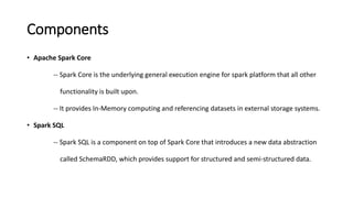 Components
• Apache Spark Core
-- Spark Core is the underlying general execution engine for spark platform that all other
functionality is built upon.
-- It provides In-Memory computing and referencing datasets in external storage systems.
• Spark SQL
-- Spark SQL is a component on top of Spark Core that introduces a new data abstraction
called SchemaRDD, which provides support for structured and semi-structured data.
 