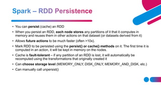 • You can persist (cache) an RDD
• When you persist an RDD, each node stores any partitions of it that it computes in
memory and reuses them in other actions on that dataset (or datasets derived from it)
• Allows future actions to be much faster (often >10x).
• Mark RDD to be persisted using the persist() or cache() methods on it. The first time it is
computed in an action, it will be kept in memory on the nodes.
• Cache is fault-tolerant – if any partition of an RDD is lost, it will automatically be
recomputed using the transformations that originally created it
• Can choose storage level (MEMORY_ONLY, DISK_ONLY, MEMORY_AND_DISK, etc.)
• Can manually call unpersist()
 