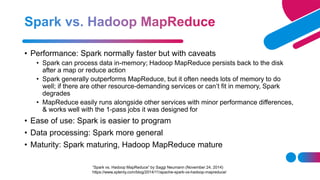 • Performance: Spark normally faster but with caveats
• Spark can process data in-memory; Hadoop MapReduce persists back to the disk
after a map or reduce action
• Spark generally outperforms MapReduce, but it often needs lots of memory to do
well; if there are other resource-demanding services or can’t fit in memory, Spark
degrades
• MapReduce easily runs alongside other services with minor performance differences,
& works well with the 1-pass jobs it was designed for
• Ease of use: Spark is easier to program
• Data processing: Spark more general
• Maturity: Spark maturing, Hadoop MapReduce mature
“Spark vs. Hadoop MapReduce” by Saggi Neumann (November 24, 2014)
https://www.xplenty.com/blog/2014/11/apache-spark-vs-hadoop-mapreduce/
 
