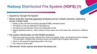 • Inspired by “Google File System”
• Stores large files (typically gigabytes-terabytes) across multiple machines, replicating
across multiple hosts
• Breaks up files into fixed-size blocks (typically 64 MiB), distributes blocks
• The blocks of a file are replicated for fault tolerance
• The block size and replication factor are configurable per file
• Default replication value (3) - data is stored on three nodes: two on the same rack, and one on a different
rack
• File system intentionally not fully POSIX-compliant
• Write-once-read-many access model for files. A file once created, written, and closed cannot be changed.
This assumption simplifies data coherency issues and enables high throughput data access
• Intend to add support for appending-writes in the future
• Can rename & remove files
• “Namenode” tracks names and where the blocks are
 