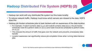 • Hadoop can work with any distributed file system but this loses locality
• To reduce network traffic, Hadoop must know which servers are closest to the data; HDFS
does this
• Hadoop job tracker schedules jobs to task trackers with an awareness of the data location
• For example, if node A contains data (x,y,z) and node B contains data (a,b,c), the job tracker
schedules node B to perform tasks on (a,b,c) and node A would be scheduled to perform tasks
on (x,y,z)
• This reduces the amount of traffic that goes over the network and prevents unnecessary data
transfer
• Location awareness can significantly reduce job-completion times when running data-intensive
jobs
Source: http://hadoop.apache.org/docs/current/hadoop-project-dist/hadoop-hdfs/HdfsDesign.html
 