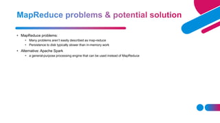 • MapReduce problems:
• Many problems aren’t easily described as map-reduce
• Persistence to disk typically slower than in-memory work
• Alternative: Apache Spark
• a general-purpose processing engine that can be used instead of MapReduce
 