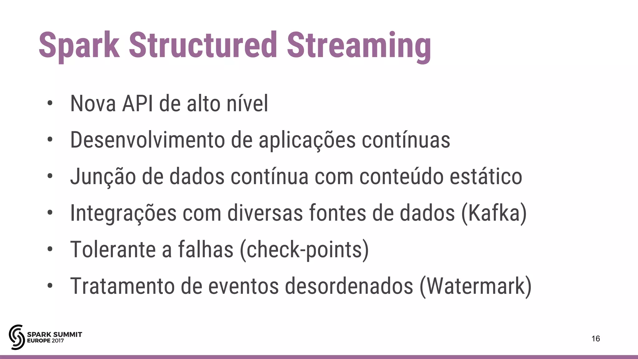 Spark Structured Streaming
16
• Nova API de alto nível
• Desenvolvimento de aplicações contínuas
• Junção de dados contínua com conteúdo estático
• Integrações com diversas fontes de dados (Kafka)
• Tolerante a falhas (check-points)
• Tratamento de eventos desordenados (Watermark)
 