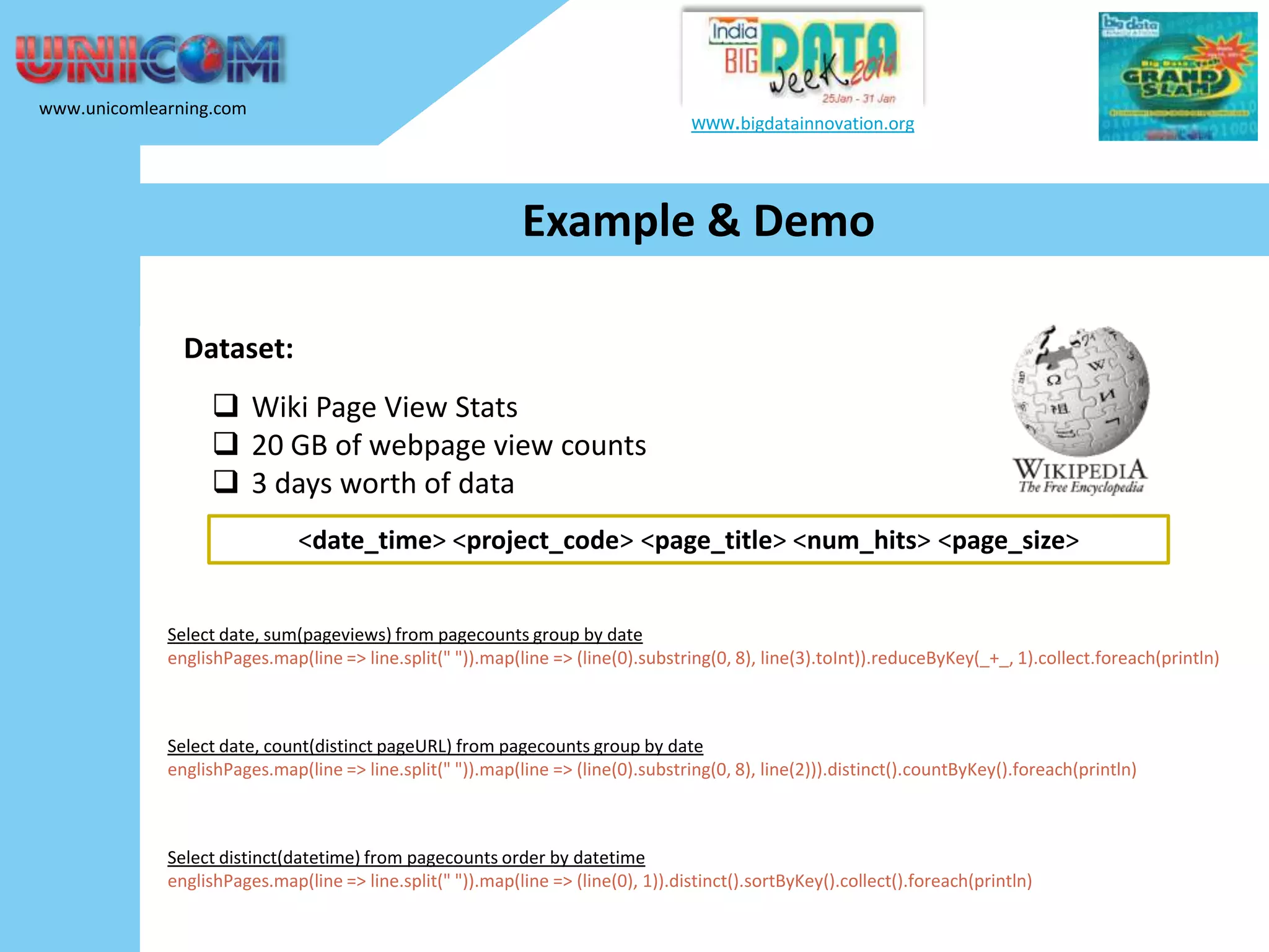 www.unicomlearning.com www.bigdatainnovation.org Example & Demo Dataset:  Wiki Page View Stats  20 GB of webpage view counts  3 days worth of data <date_time> <project_code> <page_title> <num_hits> <page_size> Select date, sum(pageviews) from pagecounts group by date englishPages.map(line => line.split(" ")).map(line => (line(0).substring(0, 8), line(3).toInt)).reduceByKey(_+_, 1).collect.foreach(println) Select date, count(distinct pageURL) from pagecounts group by date englishPages.map(line => line.split(" ")).map(line => (line(0).substring(0, 8), line(2))).distinct().countByKey().foreach(println) Select distinct(datetime) from pagecounts order by datetime englishPages.map(line => line.split(" ")).map(line => (line(0), 1)).distinct().sortByKey().collect().foreach(println) 