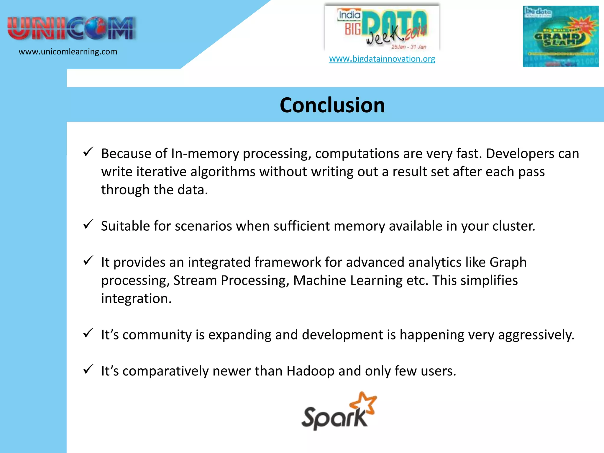 www.unicomlearning.com www.bigdatainnovation.org Conclusion  Because of In-memory processing, computations are very fast. Developers can write iterative algorithms without writing out a result set after each pass through the data.  Suitable for scenarios when sufficient memory available in your cluster.  It provides an integrated framework for advanced analytics like Graph processing, Stream Processing, Machine Learning etc. This simplifies integration.  It’s community is expanding and development is happening very aggressively.  It’s comparatively newer than Hadoop and only few users. 
