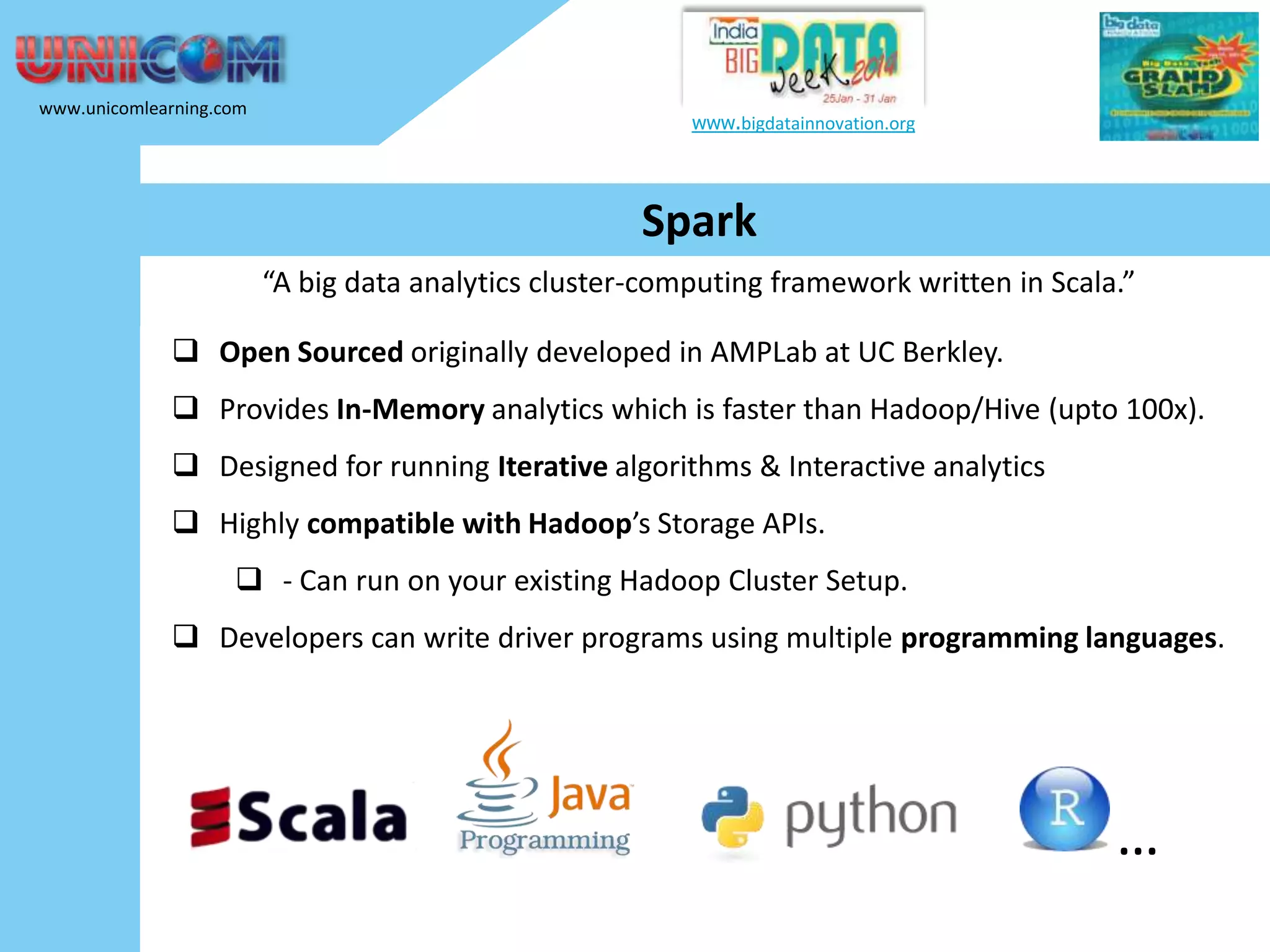 www.unicomlearning.com www.bigdatainnovation.org Spark “A big data analytics cluster-computing framework written in Scala.”  Open Sourced originally developed in AMPLab at UC Berkley.  Provides In-Memory analytics which is faster than Hadoop/Hive (upto 100x).  Designed for running Iterative algorithms & Interactive analytics  Highly compatible with Hadoop’s Storage APIs.  - Can run on your existing Hadoop Cluster Setup.  Developers can write driver programs using multiple programming languages. … 
