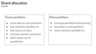 Fewer partitions
● more data in each partition
● less network and disk i/o
● fast access to data
● increase memory pressure
● don't make use of
parallelism
More partitions
● increase parallelism processing
● less data in each partition
● more network and disk i/o
Shard allocation
Trade offs
 